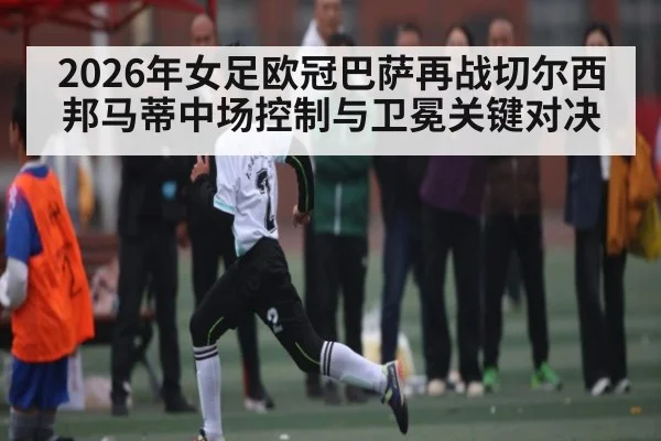 2026年女足欧冠巴萨再战切尔西 邦马蒂中场控制与卫冕关键对决